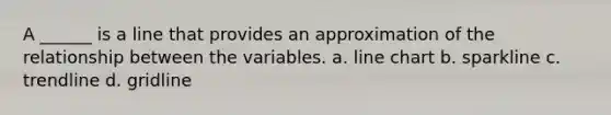 A ______ is a line that provides an approximation of the relationship between the variables. a. line chart b. sparkline c. trendline d. gridline