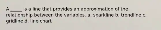 A _____ is a line that provides an approximation of the relationship between the variables. a. sparkline b. trendline c. gridline d. line chart