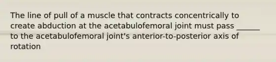 The line of pull of a muscle that contracts concentrically to create abduction at the acetabulofemoral joint must pass ______ to the acetabulofemoral joint's anterior-to-posterior axis of rotation