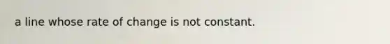 a line whose rate of change is not constant.