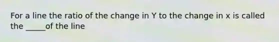 For a line the ratio of the change in Y to the change in x is called the _____of the line