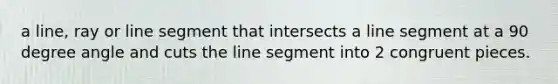 a line, ray or line segment that intersects a line segment at a 90 degree angle and cuts the line segment into 2 congruent pieces.