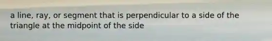 a line, ray, or segment that is perpendicular to a side of the triangle at the midpoint of the side