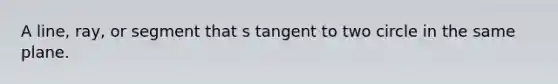 A line, ray, or segment that s tangent to two circle in the same plane.