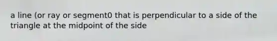 a line (or ray or segment0 that is perpendicular to a side of the triangle at the midpoint of the side