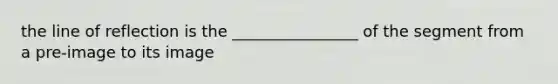 the line of reflection is the ________________ of the segment from a pre-image to its image