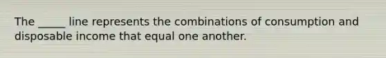 The _____ line represents the combinations of consumption and disposable income that equal one another.