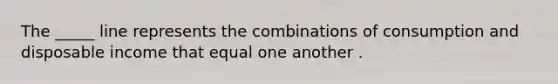 The _____ line represents the combinations of consumption and disposable income that equal one another .