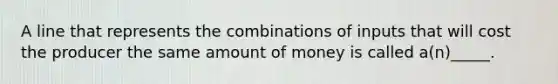 A line that represents the combinations of inputs that will cost the producer the same amount of money is called a(n)_____.