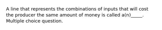 A line that represents the combinations of inputs that will cost the producer the same amount of money is called a(n)_____. Multiple choice question.