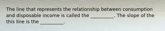 The line that represents the relationship between consumption and disposable income is called the​ __________. The slope of the this line is the​ __________.