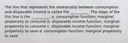 The line that represents the relationship between consumption and disposable income is called the​ __________. The slope of the this line is the​ __________. a. consumption​ function; marginal propensity to consume b. disposable income​ function; marginal propensity to consume c. disposable income​ function; marginal propensity to save d. consumption​ function; marginal propensity to save