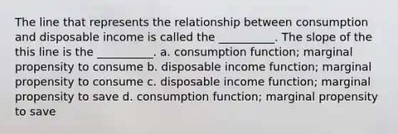 The line that represents the relationship between consumption and disposable income is called the​ __________. The slope of the this line is the​ __________. a. consumption​ function; marginal propensity to consume b. disposable income​ function; marginal propensity to consume c. disposable income​ function; marginal propensity to save d. consumption​ function; marginal propensity to save