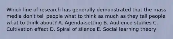 Which line of research has generally demonstrated that the mass media don't tell people what to think as much as they tell people what to think about? A. Agenda-setting B. Audience studies C. Cultivation effect D. Spiral of silence E. Social learning theory