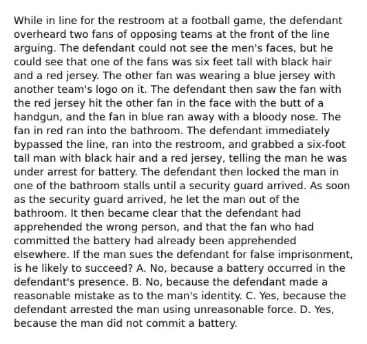 While in line for the restroom at a football game, the defendant overheard two fans of opposing teams at the front of the line arguing. The defendant could not see the men's faces, but he could see that one of the fans was six feet tall with black hair and a red jersey. The other fan was wearing a blue jersey with another team's logo on it. The defendant then saw the fan with the red jersey hit the other fan in the face with the butt of a handgun, and the fan in blue ran away with a bloody nose. The fan in red ran into the bathroom. The defendant immediately bypassed the line, ran into the restroom, and grabbed a six-foot tall man with black hair and a red jersey, telling the man he was under arrest for battery. The defendant then locked the man in one of the bathroom stalls until a security guard arrived. As soon as the security guard arrived, he let the man out of the bathroom. It then became clear that the defendant had apprehended the wrong person, and that the fan who had committed the battery had already been apprehended elsewhere. If the man sues the defendant for false imprisonment, is he likely to succeed? A. No, because a battery occurred in the defendant's presence. B. No, because the defendant made a reasonable mistake as to the man's identity. C. Yes, because the defendant arrested the man using unreasonable force. D. Yes, because the man did not commit a battery.