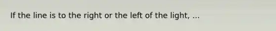 If the line is to the right or the left of the light, ...