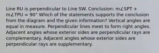 Line RU is perpendicular to Line SW. Conclusion: m∠SPT + m∠TPU = 90° Which of the statements supports the conclusion from the diagram and the given information? Vertical angles are equal in measure. Perpendicular lines meet to form right angles. Adjacent angles whose exterior sides are perpendicular rays are complementary. Adjacent angles whose exterior sides are perpendicular rays are supplementary.