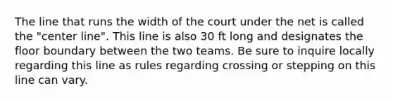 The line that runs the width of the court under the net is called the "center line". This line is also 30 ft long and designates the floor boundary between the two teams. Be sure to inquire locally regarding this line as rules regarding crossing or stepping on this line can vary.