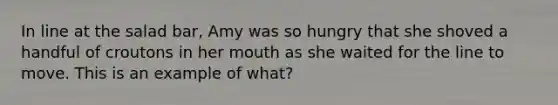 In line at the salad bar, Amy was so hungry that she shoved a handful of croutons in her mouth as she waited for the line to move. This is an example of what?