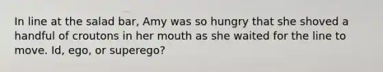 In line at the salad bar, Amy was so hungry that she shoved a handful of croutons in her mouth as she waited for the line to move. Id, ego, or superego?