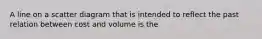 A line on a scatter diagram that is intended to reflect the past relation between cost and volume is the