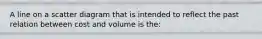 A line on a scatter diagram that is intended to reflect the past relation between cost and volume is the: