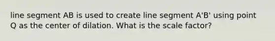 line segment AB is used to create line segment A'B' using point Q as the center of dilation. What is the scale factor?