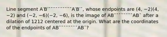 Line segment A′B′¯¯¯¯¯¯¯¯¯¯A′B′¯, whose endpoints are (4, −2)(4, −2) and (−2, −6)(−2, −6), is the image of AB¯¯¯¯¯¯¯¯AB¯ after a dilation of 1212 centered at the origin. What are the coordinates of the endpoints of AB¯¯¯¯¯¯¯¯AB¯?