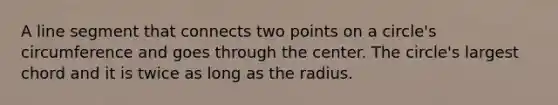 A <a href='https://www.questionai.com/knowledge/kVbf0hn6a3-line-segment' class='anchor-knowledge'>line segment</a> that connects two points on a circle's circumference and goes through the center. The circle's largest chord and it is twice as long as the radius.