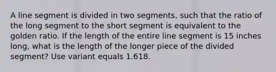 A line segment is divided in two​ segments, such that the ratio of the long segment to the short segment is equivalent to the golden ratio. If the length of the entire line segment is 15 inches​ long, what is the length of the longer piece of the divided​ segment? Use variant equals 1.618.