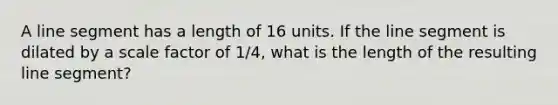 A line segment has a length of 16 units. If the line segment is dilated by a scale factor of 1/4, what is the length of the resulting line segment?