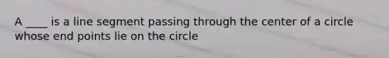 A ____ is a line segment passing through the center of a circle whose end points lie on the circle