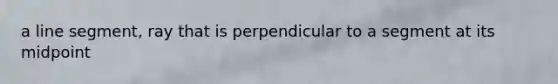 a line segment, ray that is perpendicular to a segment at its midpoint