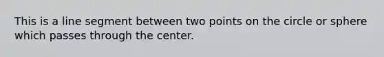 This is a line segment between two points on the circle or sphere which passes through the center.