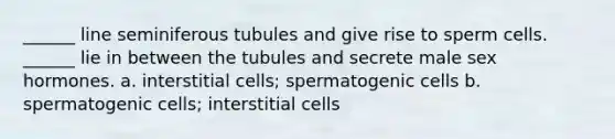 ______ line seminiferous tubules and give rise to sperm cells. ______ lie in between the tubules and secrete male sex hormones. a. interstitial cells; spermatogenic cells b. spermatogenic cells; interstitial cells