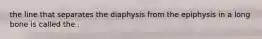 the line that separates the diaphysis from the epiphysis in a long bone is called the .