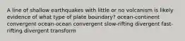 A line of shallow earthquakes with little or no volcanism is likely evidence of what type of plate boundary? ocean-continent convergent ocean-ocean convergent slow-rifting divergent fast-rifting divergent transform