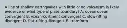 A line of shallow earthquakes with little or no volcanism is likely evidence of what type of plate boundary? A. ocean-ocean convergent B. ocean-continent convergent C. slow-rifting divergent D. fast-rifting divergent E. transform