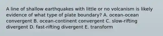 A line of shallow earthquakes with little or no volcanism is likely evidence of what type of plate boundary? A. ocean-ocean convergent B. ocean-continent convergent C. slow-rifting divergent D. fast-rifting divergent E. transform