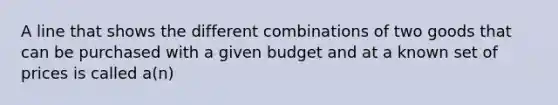 A line that shows the different combinations of two goods that can be purchased with a given budget and at a known set of prices is called a(n)