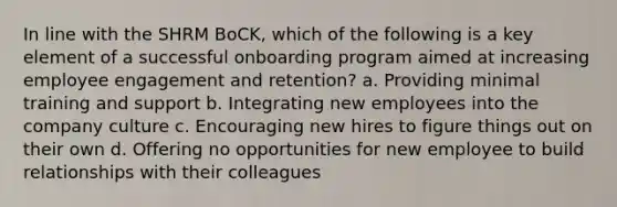 In line with the SHRM BoCK, which of the following is a key element of a successful onboarding program aimed at increasing employee engagement and retention? a. Providing minimal training and support b. Integrating new employees into the company culture c. Encouraging new hires to figure things out on their own d. Offering no opportunities for new employee to build relationships with their colleagues