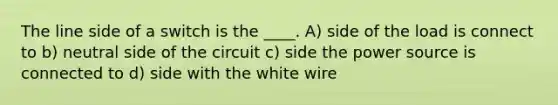 The line side of a switch is the ____. A) side of the load is connect to b) neutral side of the circuit c) side the power source is connected to d) side with the white wire