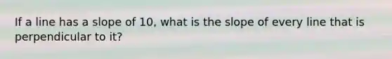 If a line has a slope of 10, what is the slope of every line that is perpendicular to it?