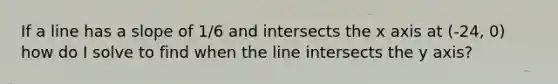 If a line has a slope of 1/6 and intersects the x axis at (-24, 0) how do I solve to find when the line intersects the y axis?