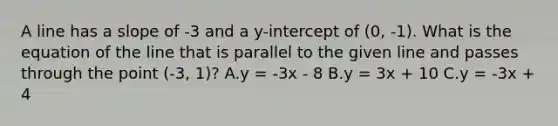 A line has a slope of -3 and a y-intercept of (0, -1). What is the equation of the line that is parallel to the given line and passes through the point (-3, 1)? A.y = -3x - 8 B.y = 3x + 10 C.y = -3x + 4