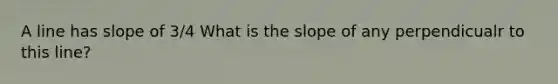 A line has slope of 3/4 What is the slope of any perpendicualr to this line?