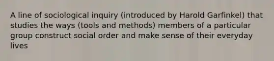 A line of sociological inquiry (introduced by Harold Garfinkel) that studies the ways (tools and methods) members of a particular group construct social order and make sense of their everyday lives