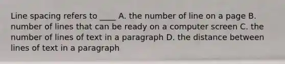 Line spacing refers to ____ A. the number of line on a page B. number of lines that can be ready on a computer screen C. the number of lines of text in a paragraph D. the distance between lines of text in a paragraph