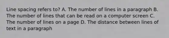 Line spacing refers to? A. The number of lines in a paragraph B. The number of lines that can be read on a computer screen C. The number of lines on a page D. The distance between lines of text in a paragraph