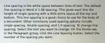 Line spacing is the white space between lines of text. The default line spacing in Word is 1.08 spacing. This gives each line the height of single spacing with a little extra space at the top and bottom. This line spacing is a good choice to use for the body of a document. Other commonly used spacing options include single spacing, double spacing, and 1.5 spacing. To change line spacing: Select the text you want to change. On the Home tab, in the Paragraph group, click the Line Spacing button. Select the number of the spacing you want.